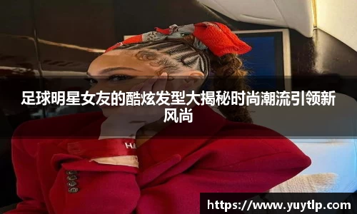 足球明星女友的酷炫发型大揭秘时尚潮流引领新风尚