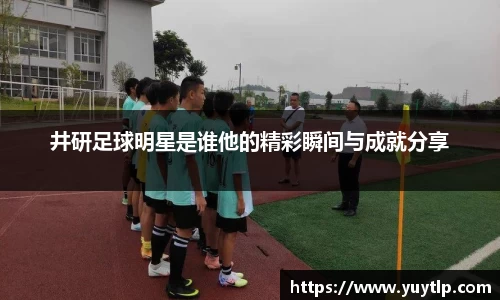 井研足球明星是谁他的精彩瞬间与成就分享