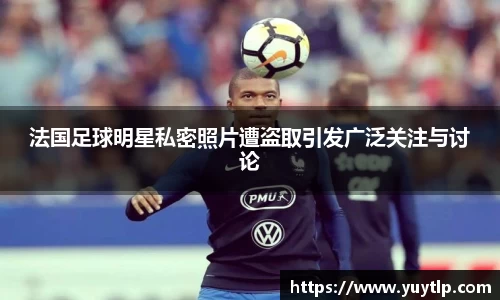 法国足球明星私密照片遭盗取引发广泛关注与讨论